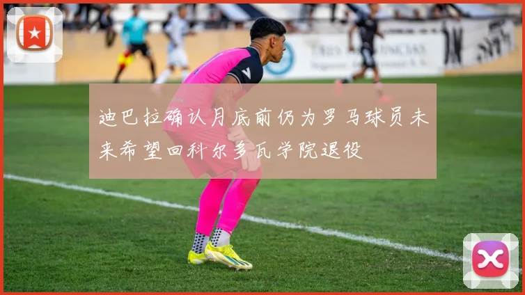 迪巴拉确认月底前仍为罗马球员未来希望回科尔多瓦学院退役