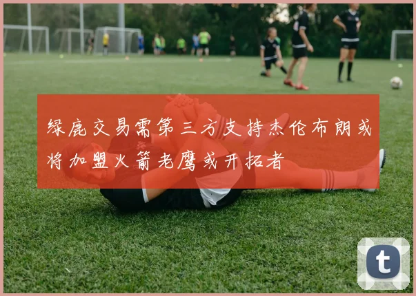绿鹿交易需第三方支持杰伦布朗或将加盟火箭老鹰或开拓者
