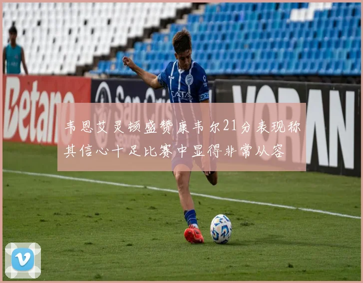 韦恩艾灵顿盛赞康韦尔21分表现称其信心十足比赛中显得非常从容
