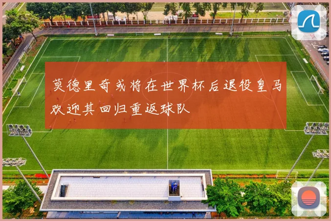 莫德里奇或将在世界杯后退役皇马欢迎其回归重返球队