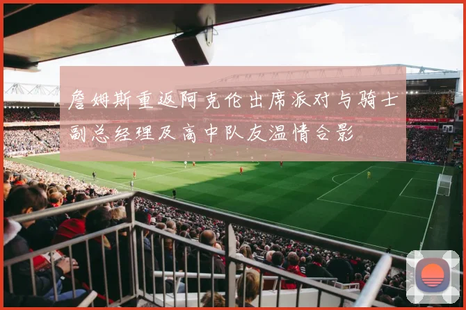 詹姆斯重返阿克伦出席派对与骑士副总经理及高中队友温情合影