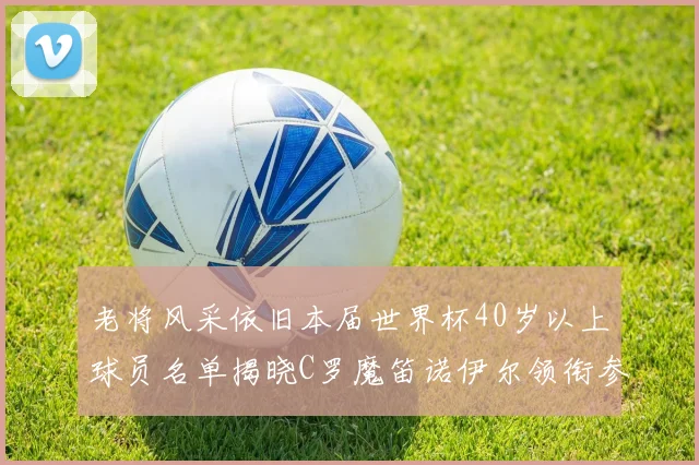 老将风采依旧本届世界杯40岁以上球员名单揭晓C罗魔笛诺伊尔领衔参赛