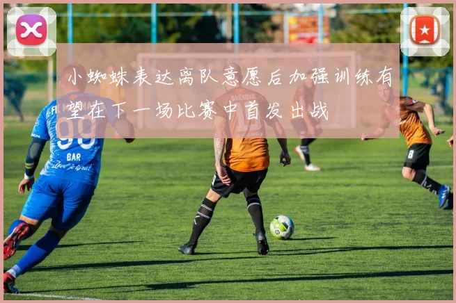 小蜘蛛表达离队意愿后加强训练有望在下一场比赛中首发出战