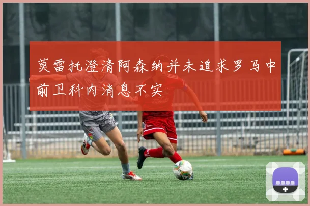 莫雷托澄清阿森纳并未追求罗马中前卫科内消息不实