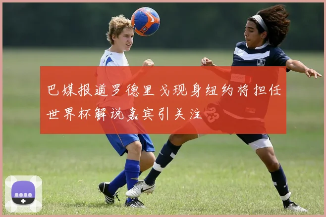 巴媒报道罗德里戈现身纽约将担任世界杯解说嘉宾引关注